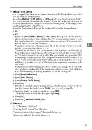 Page 133Send Settings
125
4
❖Backup File TX Setting
You can specify whether or not to send to a selected folder the backup of a file
sent by Memory Transmission.
By setting [Backup File TX Setting] to [On] and selecting the destination folder,
you can automatically send to the selected folder the backup of a file sent by
Memory Transmission using the machine’s control panel, Web Image Moni-
tor, DeskTopBinder, or LAN-Fax.
Select the destination folder for the backup file from the address book.
On
Off
If you...