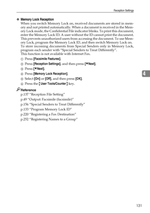 Page 139Reception Settings
131
4
❖Memory Lock Reception
When you switch Memory Lock on, received documents are stored in mem-
ory and not printed automatically. When a document is received in the Mem-
ory Lock mode, the Confidential File indicator blinks. To print this document,
enter the Memory Lock ID. A user without the ID cannot print the document.
This prevents unauthorized users from accessing the document. To use Mem-
ory Lock, program the Memory Lock ID, and then switch Memory Lock on.
To store incoming...
