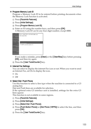 Page 141Initial Settings
133
4
❖Program Memory Lock ID
Program a Memory Lock ID to be entered before printing documents when
the Memory Lock function is activated.
APress [Facsimile Features].
BPress [Initial Settings].
CPress [Program Memory Lock ID].
DEnter an ID using the number keys, and then press [OK].
A Memory Lock ID can be any four-digit number, except 0000.
If you make a mistake, press [Clear] or the {Clear/Stop} key before pressing
[OK], and then try again.
EPress the {User Tools/Counter} key....