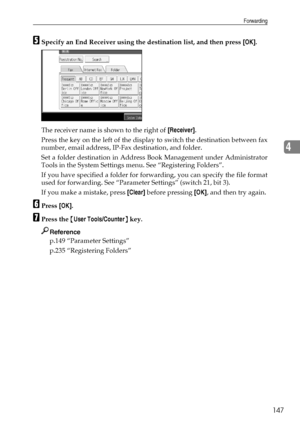 Page 155Forwarding
147
4
ESpecify an End Receiver using the destination list, and then press [OK].
The receiver name is shown to the right of [Receiver].
Press the key on the left of the display to switch the destination between fax
number, email address, IP-Fax destination, and folder.
Set a folder destination in Address Book Management under Administrator
Tools in the System Settings menu. See “Registering Folders”.
If you have specified a folder for forwarding, you can specify the file format
used for...