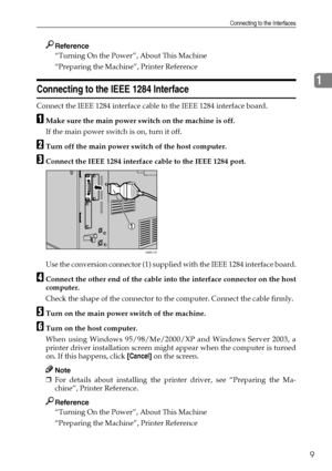 Page 17Connecting to the Interfaces
9
1
Reference
“Turning On the Power”, About This Machine
“Preparing the Machine”, Printer Reference
Connecting to the IEEE 1284 Interface
Connect the IEEE 1284 interface cable to the IEEE 1284 interface board.
AMake sure the main power switch on the machine is off.
If the main power switch is on, turn it off.
BTurn off the main power switch of the host computer.
CConnect the IEEE 1284 interface cable to the IEEE 1284 port.
Use the conversion connector (1) supplied with the...