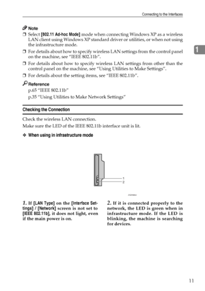 Page 19Connecting to the Interfaces
11
1
Note
❒Select [802.11 Ad-hoc Mode] mode when connecting Windows XP as a wireless
LAN client using Windows XP standard driver or utilities, or when not using
the infrastructure mode.
❒For details about how to specify wireless LAN settings from the control panel
on the machine, see “IEEE 802.11b”.
❒For details about how to specify wireless LAN settings from other than the
control panel on the machine, see “Using Utilities to Make Settings”.
❒For details about the setting...