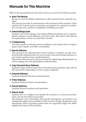 Page 3i
Manuals for This Machine
Refer to the manuals that are relevant to what you want to do with the machine.
❖About This Machine
Be sure to read the Safety Information in this manual before using the ma-
chine.
This manual provides an introduction to the functions of the machine. It also
explains the control panel, preparation procedures for using the machine,
how to enter text, and how to install the CD-ROMs provided.
❖General Settings Guide
Explains User Tools settings, and Address Book procedures such...