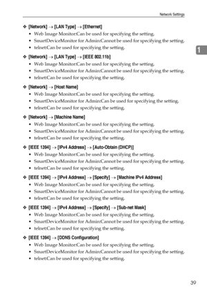 Page 47Network Settings
39
1
❖[Network] → [LAN Type] → [Ethernet]
 Web Image Monitor:Can be used for specifying the setting.
 SmartDeviceMonitor for Admin:Cannot be used for specifying the setting.
 telnet:Can be used for specifying the setting.
❖[Network] → [LAN Type] → [IEEE 802.11b]
 Web Image Monitor:Can be used for specifying the setting.
 SmartDeviceMonitor for Admin:Cannot be used for specifying the setting.
 telnet:Can be used for specifying the setting.
❖[Network] → [Host Name]
 Web Image...