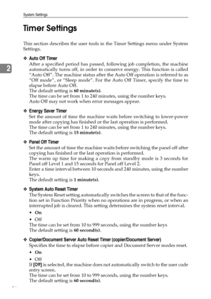 Page 64System Settings
56
2Timer Settings
This section describes the user tools in the Timer Settings menu under System
Settings.
❖Auto Off Timer
After a specified period has passed, following job completion, the machine
automatically turns off, in order to conserve energy. This function is called
“Auto Off”. The machine status after the Auto Off operation is referred to as
“Off mode”, or “Sleep mode”. For the Auto Off Timer, specify the time to
elapse before Auto Off.
The default setting is 60 minute(s).
The...