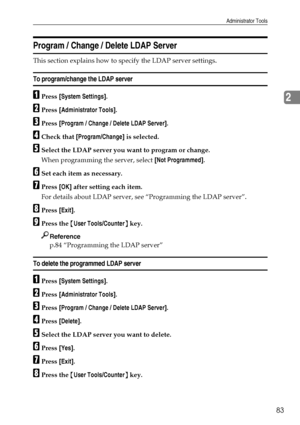 Page 91Administrator Tools
83
2
Program / Change / Delete LDAP Server
This section explains how to specify the LDAP server settings.
To program/change the LDAP server
APress [System Settings].
BPress [Administrator Tools].
CPress [Program / Change / Delete LDAP Server].
DCheck that [Program/Change] is selected.
ESelect the LDAP server you want to program or change.
When programming the server, select [Not Programmed].
FSet each item as necessary.
GPress [OK] after setting each item.
For details about LDAP...