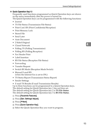 Page 101General Settings/Adjustment
93
4
❖Quick Operation Key1-3
Frequently used functions programmed as Quick Operation keys are shown
on the menu immediately after the power is turned on.
The Quick Operation keys can be programmed with the following functions:
Journal
 TX File Status (Transmission File Status)
 Print Conf. RX (Print Confidential Reception)
 Print Memory Lock
 Stored File
 Send Later
Auto Document
 2 Sided Original
 Closed Network
 Polling TX (Polling Transmission)
 Polling RX...