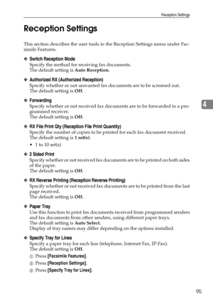 Page 103Reception Settings
95
4 Reception Settings
This section describes the user tools in the Reception Settings menu under Fac-
simile Features.
❖Switch Reception Mode
Specify the method for receiving fax documents.
The default setting is Auto Reception.
❖Authorized RX (Authorized Reception)
Specify whether or not unwanted fax documents are to be screened out.
The default setting is Off.
❖Forwarding
Specify whether or not received fax documents are to be forwarded to a pro-
grammed receiver.
The default...