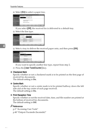 Page 104Facsimile Features
96
4
DSelect [On] to select a paper tray.
If you select [Off], the received fax is delivered to a default tray.
ESelect the line type.
FSelect a tray to deliver the received paper onto, and then press [OK].
If you want to specify another line type, repeat from step 2.
GPress the {User Tools/Counter} key.
❖Checkered Mark
Specify whether or not a checkered mark is to be printed on the first page of
received fax documents.
The default setting is On.
❖Centre Mark
Specify whether or not a...