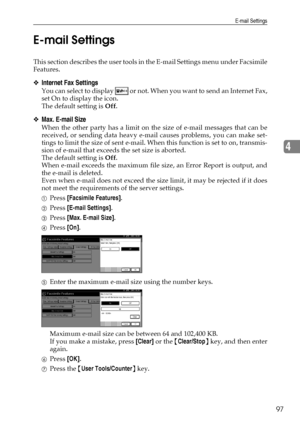 Page 105E-mail Settings
97
4 E-mail Settings
This section describes the user tools in the E-mail Settings menu under Facsimile
Features.
❖Internet Fax Settings
You can select to display   or not. When you want to send an Internet Fax,
set On to display the icon.
The default setting is Off.
❖Max. E-mail Size
When the other party has a limit on the size of e-mail messages that can be
received, or sending data heavy e-mail causes problems, you can make set-
tings to limit the size of sent e-mail. When this function...