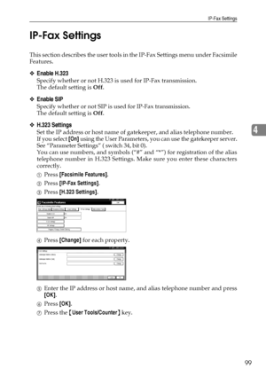 Page 107IP-Fax Settings
99
4 IP-Fax Settings
This section describes the user tools in the IP-Fax Settings menu under Facsimile
Features.
❖Enable H.323
Specify whether or not H.323 is used for IP-Fax transmission.
The default setting is Off.
❖Enable SIP
Specify whether or not SIP is used for IP-Fax transmission.
The default setting is Off.
❖H.323 Settings
Set the IP address or host name of gatekeeper, and alias telephone number.
If you select [On] using the User Parameters, you can use the gatekeeper server.
See...