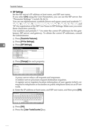 Page 108Facsimile Features
100
4
❖SIP Settings
Set the SIP servers IP address or host name, and SIP user name.
If you select [On] using the User Parameters, you can use the SIP server. See
“Parameter Settings” ( switch 34, bit 1).
You can use alphanumeric symbols (lower and upper cases) and symbols (;,
?, :, &, =, +, $, ,, -, _, ., !, ~, *, #, ‘, (, ), %, /, and
@) for registration of the SIP User Name in SIP Settings. Make sure you enter
these characters correctly.
Use numbers and periods (“.”) to enter the...