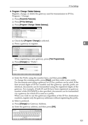 Page 109IP-Fax Settings
101
4
❖Program / Change / Delete Gateway
Register, change, or delete the gateway used for transmission to IP-Fax.
Program / Change:
APress [Facsimile Features].
BPress [IP-Fax Settings].
CPress [Program / Change / Delete Gateway].
DCheck that [Program / Change] is selected.
EPress a gateway to register.
When registering a new gateway, press [*Not Programmed].
FPress [Change] for “Prefix”.
GEnter the Prefix using the number keys, and then press [OK].
To change the existing prefix, press...