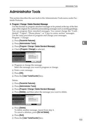 Page 111Administrator Tools
103
4 Administrator Tools
This section describes the user tools in the Administrator Tools menu under Fac-
simile Features.
❖Program / Change / Delete Standard Message
Use this function to program standard messages to be printed at the top of the first
page of the original. It is useful for personalizing messages such as sending greetings.
You can program three standard messages. You cannot change the Confi-
dential, Urgent, Please phone., or Copy to corres. section messages.
Use the...