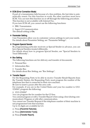 Page 113Administrator Tools
105
4
❖ECM (Error Correction Mode)
If part of a transmission fails because of a line problem, the lost data is auto-
matically resent. For this function to work, the other machine must have
ECM. You can turn this function on or off through the following procedure.
This function is not available with Internet Fax.
If you turn ECM off, you cannot use the following functions: 
 JBIG Transmission
 Super G3 Communication
The default setting is On.
❖Parameter Setting
User Parameters allow...