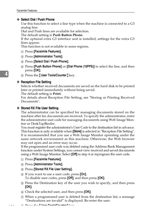 Page 116Facsimile Features
108
4
❖Select Dial / Push Phone
Use this function to select a line type when the machine is connected to a G3
analog line.
Dial and Push lines are available for selection.
The default setting is Push Button Phone.
If the optional extra G3 interface unit is installed, settings for the extra G3
lines appear.
This function is not available in some regions.
APress [Facsimile Features].
BPress [Administrator Tools].
CPress [Select Dial / Push Phone].
DPress [Push Button Phone] or [Dial...