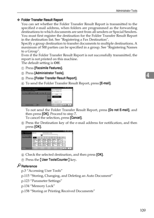 Page 117Administrator Tools
109
4
❖Folder Transfer Result Report
You can set whether the Folder Transfer Result Report is transmitted to the
specified e-mail address, when folders are programmed as the forwarding
destinations to which documents are sent from all senders or Special Senders.
You must first register the destination for the Folder Transfer Result Report
in the destination list. See Registering a Fax Destination.
Specify a group destination to transfer documents to multiple destinations. A
maximum of...