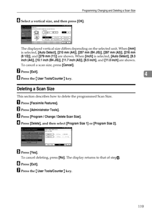 Page 127Programming Changing and Deleting a Scan Size
119
4
FSelect a vertical size, and then press [OK].
The displayed vertical size differs depending on the selected unit. When [mm]
is selected, [Auto Detect], [210 mm (A4)], [257 mm (B4 JIS)], [297 mm (A3)], [216 mm
(8 1/2)], and [279 mm (11)] are shown. When [inch] is selected, [Auto Detect], [8.3
inch (A4)], [10.1 inch (B4 JIS)], [11.7 inch (A3)], [8.5 inch], and [11.0 inch] are shown.
To cancel a scan size, press [Cancel].
GPress [Exit].
HPress the {User...