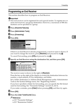 Page 129Forwarding
121
4
Programming an End Receiver
This section describes how to program an End Receiver.
Important
❒One end receiver can be registered for each special sender. To register two or
more end receivers, use group destination. However, a maximum of 500 des-
tinations can be specified in a group.
APress [Facsimile Features].
BPress [Administrator Tools].
CPress [Forwarding].
DPress [On].
If there is an End Receiver already programmed, a receiver name is shown. If
you want to change the receiver,...