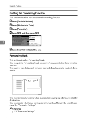 Page 130Facsimile Features
122
4
Quitting the Forwarding Function
This section describes how to quit the Forwarding function.
APress [Facsimile Features].
BPress [Administrator Tools].
CPress [Forwarding].
DPress [Off], and then press [OK].
EPress the {User Tools/Counter} key.
Forwarding Mark
This section describes Forwarding Mark.
You can print a Forwarding Mark on receivers documents that have been for-
warded.
The receiver can distinguish between forwarded and normally received docu-
ments.
This function is...