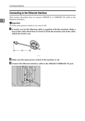 Page 14Connecting the Machine
6
1
Connecting to the Ethernet Interface
This section describes how to connect 10BASE-T or 100BASE-TX cable to the
Ethernet interface.
Important
❒If the main power switch is on, turn it off.
AA ferrite core for the Ethernet cable is supplied with this machine. Make a
loop in the cable about 9cm (3.5 inch) (1) from the machine end of the cable.
Attach the ferrite core.
BMake sure the main power switch of the machine is off.
CConnect the Ethernet interface cable to the...