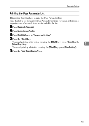 Page 137Parameter Settings
129
4
Printing the User Parameter List
This section describes how to print the User Parameter List.
Print this list to see the current User Parameter settings. However, only items of
importance or often-used items are included in the list.
APress [Facsimile Features].
BPress [Administrator Tools].
CPress [Print List] next to Parameter Setting.
DPress the {Start} key.
To cancel printing a list before pressing the {Start} key, press [Cancel] or the
{Clear/Stop} key.
To cancel printing a...