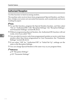 Page 140Facsimile Features
132
4
Authorized Reception
Use this function to limit incoming senders.
The machine only receives faxes from programmed Special Senders, and there-
fore, it helps you screen out unwanted documents, such as junk mail, and saves
wasting fax paper.
Note
❒To use this function, program the Special Senders function, and then select
“On in “Authorized RX with “Reception Settings. See Reception Settings,
and Parameter Settings (switch 08, bit 2).
❒Without programming Special Senders, the...