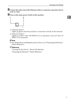Page 15Connecting to the Interfaces
7
1
DConnect the other end of the Ethernet cable to a network connection device
such as a hub.
ETurn on the main power switch of the machine.
AIndicator (green)
Lights up green when the machine is connected correctly to the network.
BIndicator (yellow)
Lights up yellow when 100 BASE-TX is in operation. Goes off when 10
BASE-T is in operation.
Note
❒For details about installing the printer driver, see Preparing the Machine,
Printer Reference.
Reference
Turning On the Power,...