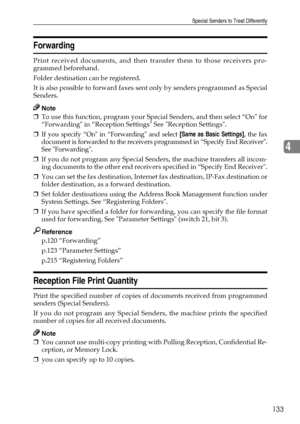 Page 141Special Senders to Treat Differently
133
4
Forwarding
Print received documents, and then transfer them to those receivers pro-
grammed beforehand.
Folder destination can be registered.
It is also possible to forward faxes sent only by senders programmed as Special
Senders.
Note
❒To use this function, program your Special Senders, and then select “On for
“Forwarding in “Reception Settings See Reception Settings.
❒If you specify “On in “Forwarding and select [Same as Basic Settings], the fax
document is...