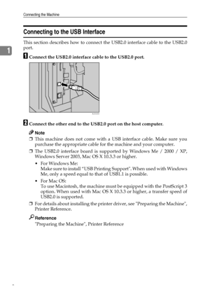 Page 16Connecting the Machine
8
1
Connecting to the USB Interface
This section describes how to connect the USB2.0 interface cable to the USB2.0
port.
AConnect the USB2.0 interface cable to the USB2.0 port.
BConnect the other end to the USB2.0 port on the host computer.
Note
❒This machine does not come with a USB interface cable. Make sure you
purchase the appropriate cable for the machine and your computer.
❒The USB2.0 interface board is supported by Windows Me / 2000 / XP,
Windows Server 2003, Mac OS X 10.3.3...