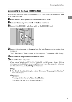 Page 17Connecting to the Interfaces
9
1
Connecting to the IEEE 1284 Interface
This section describes how to connect the IEEE 1284 interface cable to the IEEE
1284 interface board.
AMake sure the main power switch on the machine is off.
BTurn off the main power switch of the host computer.
CConnect the IEEE 1284 interface cable to the IEEE 1284 port.
DConnect the other end of the cable into the interface connector on the host
computer.
Check the shape of the connector to the computer. Connect the cable firmly....