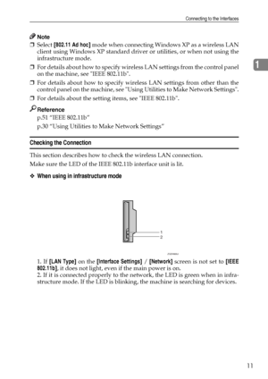 Page 19Connecting to the Interfaces
11
1
Note
❒Select [802.11 Ad hoc] mode when connecting Windows XP as a wireless LAN
client using Windows XP standard driver or utilities, or when not using the
infrastructure mode.
❒For details about how to specify wireless LAN settings from the control panel
on the machine, see IEEE 802.11b.
❒For details about how to specify wireless LAN settings from other than the
control panel on the machine, see Using Utilities to Make Network Settings.
❒For details about the setting...