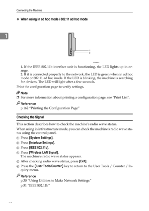 Page 20Connecting the Machine
12
1
❖When using in ad hoc mode / 802.11 ad hoc mode
1. If the IEEE 802.11b interface unit is functioning, the LED lights up in or-
ange.
2. If it is connected properly to the network, the LED is green when in ad hoc
mode or 802.11 ad hoc mode. If the LED is blinking, the machine is searching
for devices. The LED will light after a few seconds.
Print the configuration page to verify settings.
Note
❒For more information about printing a configuration page, see Print List.
Reference...