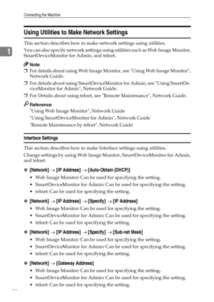 Page 38Connecting the Machine
30
1
Using Utilities to Make Network Settings
This section describes how to make network settings using utilities.
You can also specify network settings using utilities such as Web Image Monitor,
SmartDeviceMonitor for Admin, and telnet.
Note
❒For details about using Web Image Monitor, see Using Web Image Monitor,
Network Guide.
❒For details about using SmartDeviceMonitor for Admin, see Using SmartDe-
viceMonitor for Admin, Network Guide.
❒For Details about using telnet, see Remote...