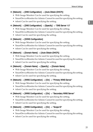 Page 39Network Settings
31
1
❖[Network] → [DNS Configuration] → [Auto-Obtain (DHCP)]
 Web Image Monitor: Can be used for specifying the setting.
 SmartDeviceMonitor for Admin: Cannot be used for specifying the setting.
 telnet: Can be used for specifying the setting.
❖[Network] → [DNS Configuration] → [Specify] → DNS Server 1-3
 Web Image Monitor: Can be used for specifying the setting.
 SmartDeviceMonitor for Admin: Cannot be used for specifying the setting.
 telnet: Can be used for specifying the...