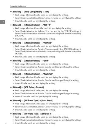 Page 40Connecting the Machine
32
1
❖[Network] → [WINS Configuration] → [Off]
 Web Image Monitor: Can be used for specifying the setting.
 SmartDeviceMonitor for Admin: Cannot be used for specifying the setting.
 telnet: Can be used for specifying the setting.
❖[Network] → [Effective Protocol] → TCP / IP
 Web Image Monitor: Cannot be used for specifying the setting.
 SmartDeviceMonitor for Admin: You can specify the TCP/IP settings if
SmartDeviceMonitor for Admin is communicating with the machine using...