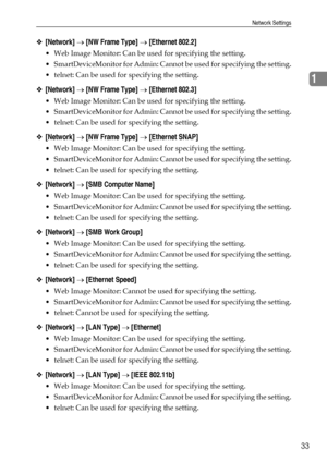 Page 41Network Settings
33
1
❖[Network] → [NW Frame Type] → [Ethernet 802.2]
 Web Image Monitor: Can be used for specifying the setting.
 SmartDeviceMonitor for Admin: Cannot be used for specifying the setting.
 telnet: Can be used for specifying the setting.
❖[Network] → [NW Frame Type] → [Ethernet 802.3]
 Web Image Monitor: Can be used for specifying the setting.
 SmartDeviceMonitor for Admin: Cannot be used for specifying the setting.
 telnet: Can be used for specifying the setting.
❖[Network] → [NW...