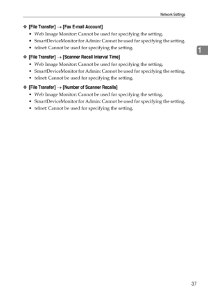 Page 45Network Settings
37
1
❖[File Transfer] → [Fax E-mail Account]
 Web Image Monitor: Cannot be used for specifying the setting.
 SmartDeviceMonitor for Admin: Cannot be used for specifying the setting.
 telnet: Cannot be used for specifying the setting.
❖[File Transfer] → [Scanner Recall Interval Time]
 Web Image Monitor: Cannot be used for specifying the setting.
 SmartDeviceMonitor for Admin: Cannot be used for specifying the setting.
 telnet: Cannot be used for specifying the setting.
❖[File...