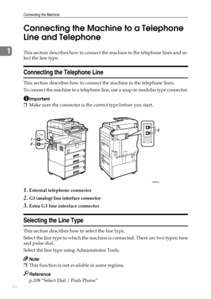 Page 46Connecting the Machine
38
1Connecting the Machine to a Telephone 
Line and TelephoneThis section describes how to connect the machine to the telephone lines and se-
lect the line type.
Connecting the Telephone Line
This section describes how to connect the machine to the telephone lines.
To connect the machine to a telephone line, use a snap-in modular type connector.
Important
❒Make sure the connector is the correct type before you start.
1.External telephone connector
2.G3 (analog) line interface...