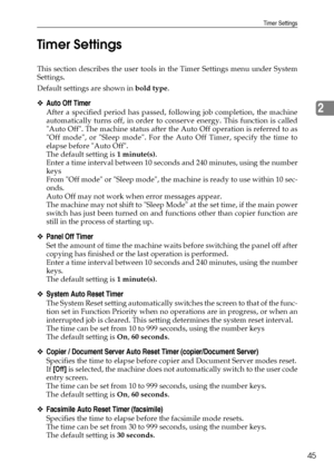 Page 53Timer Settings
45
2 Timer Settings
This section describes the user tools in the Timer Settings menu under System
Settings.
Default settings are shown in bold type.
❖Auto Off Timer
After a specified period has passed, following job completion, the machine
automatically turns off, in order to conserve energy. This function is called
Auto Off. The machine status after the Auto Off operation is referred to as
Off mode, or Sleep mode. For the Auto Off Timer, specify the time to
elapse before Auto Off.
The...