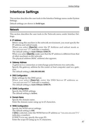 Page 55Interface Settings
47
2 Interface Settings
This section describes the user tools in the Interface Settings menu under System
Settings.
Default settings are shown in bold type.
Network
This section describes the user tools in the Network menu under Interface Set-
tings.
❖IP Address
Before using this machine in the network environment, you must specify the
IP address and subnet mask.
When you select [Specify], enter the IP Address and subnet mask as
xxx.xxx.xxx.xxx (x indicates a number).
The default...