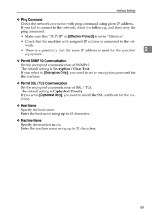 Page 57Interface Settings
49
2
❖Ping Command
Check the network connection with ping command using given IP address.
If you fail to connect to the network, check the following, and then retry the
ping command.
 Make sure that “TCP/IP” in [Effective Protocol] is set to “Effective”.
 Check that the machine with assigned IP address is connected to the net-
work.
 There is a possibility that the same IP address is used for the specified
equipment.
❖Permit SNMP V3 Communication
Set the encrypted communication of...