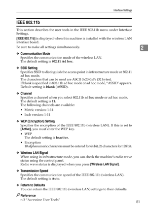 Page 59Interface Settings
51
2
IEEE 802.11b
This section describes the user tools in the IEEE 802.11b menu under Interface
Settings.
[IEEE 802.11b] is displayed when this machine is installed with the wireless LAN
interface board.
Be sure to make all settings simultaneously.
❖Communication Mode
Specifies the communication mode of the wireless LAN.
The default setting is 802.11 Ad hoc.
❖SSID Setting
Specifies SSID to distinguish the access point in infrastructure mode or 802.11
ad hoc mode.
The characters that...