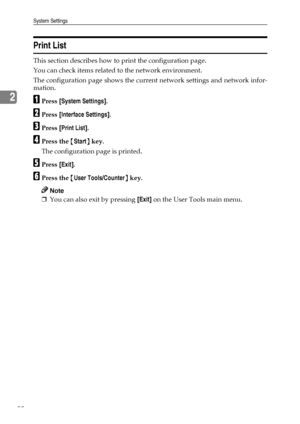 Page 60System Settings
52
2
Print List
This section describes how to print the configuration page.
You can check items related to the network environment.
The configuration page shows the current network settings and network infor-
mation.
APress [System Settings].
BPress [Interface Settings].
CPress [Print List].
DPress the {Start} key.
The configuration page is printed.
EPress [Exit].
FPress the {User Tools/Counter} key.
Note
❒You can also exit by pressing [Exit] on the User Tools main menu.
Downloaded From...