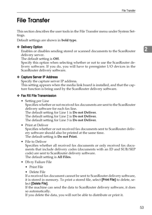 Page 61File Transfer
53
2 File Transfer
This section describes the user tools in the File Transfer menu under System Set-
tings.
Default settings are shown in bold type.
❖Delivery Option
Enables or disables sending stored or scanned documents to the ScanRouter
delivery server.
The default setting is Off.
Specify this option when selecting whether or not to use the ScanRouter de-
livery software. If you do, you will have to preregister I/O devices in the
ScanRouter delivery software.
❖Capture Server IP Address...