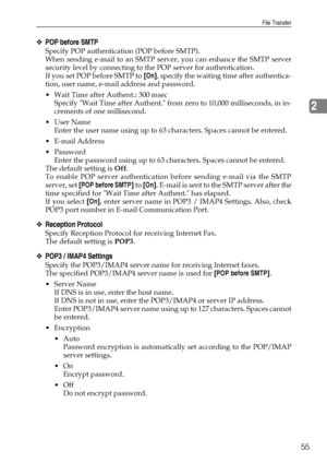 Page 63File Transfer
55
2
❖POP before SMTP
Specify POP authentication (POP before SMTP).
When sending e-mail to an SMTP server, you can enhance the SMTP server
security level by connecting to the POP server for authentication.
If you set POP before SMTP to [On], specify the waiting time after authentica-
tion, user name, e-mail address and password.
 Wait Time after Authent.: 300 msec
Specify Wait Time after Authent. from zero to 10,000 milliseconds, in in-
crements of one millisecond.
User Name
Enter the...