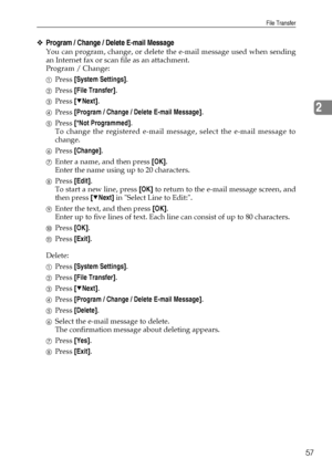 Page 65File Transfer
57
2
❖Program / Change / Delete E-mail Message
You can program, change, or delete the e-mail message used when sending
an Internet fax or scan file as an attachment.
Program / Change:
APress [System Settings].
BPress [File Transfer].
CPress [TNext].
DPress [Program / Change / Delete E-mail Message].
EPress [*Not Programmed].
To change the registered e-mail message, select the e-mail message to
change.
FPress [Change].
GEnter a name, and then press [OK].
Enter the name using up to 20...