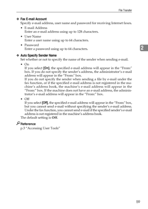 Page 67File Transfer
59
2
❖Fax E-mail Account
Specify e-mail address, user name and password for receiving Internet faxes.
 E-mail Address
Enter an e-mail address using up to 128 characters.
User Name
Enter a user name using up to 64 characters.
 Password
Enter a password using up to 64 characters.
❖Auto Specify Sender Name
Set whether or not to specify the name of the sender when sending e-mail.
On
If you select [On], the specified e-mail address will appear in the “From:
box. If you do not specify the...