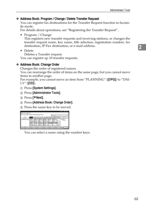 Page 71Administrator Tools
63
2
❖Address Book: Program / Change / Delete Transfer Request
You can register fax destinations for the Transfer Request function in facsim-
ile mode.
For details about operations, see “Registering the Transfer Request”.
 Program / Change
This registers new transfer requests and receiving stations, or changes the
transfer request name, key name, title selection, registration number, fax
destination, IP-Fax destination, or e-mail address.
 Delete
Deletes a Transfer request.
You can...