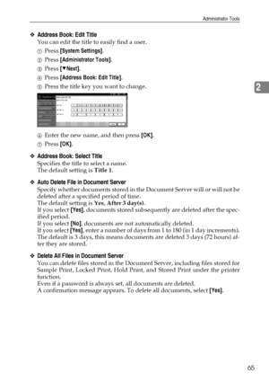 Page 73Administrator Tools
65
2
❖Address Book: Edit Title
You can edit the title to easily find a user.
APress [System Settings].
BPress [Administrator Tools].
CPress [TNext].
DPress [Address Book: Edit Title].
EPress the title key you want to change.
FEnter the new name, and then press [OK].
GPress [OK].
❖Address Book: Select Title
Specifies the title to select a name.
The default setting is Title 1.
❖Auto Delete File in Document Server
Specify whether documents stored in the Document Server will or will not...